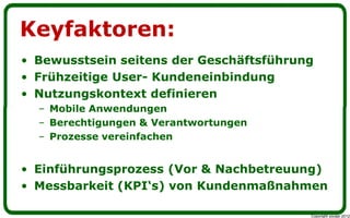 Keyfaktoren:
• Bewusstsein seitens der Geschäftsführung
• Frühzeitige User- Kundeneinbindung
• Nutzungskontext definieren
  – Mobile Anwendungen
  – Berechtigungen & Verantwortungen
  – Prozesse vereinfachen


• Einführungsprozess (Vor & Nachbetreuung)
• Messbarkeit (KPI„s) von Kundenmaßnahmen

                                         Copyright youspi 2012
 