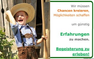 Wir müssen
  Chancen kreieren,
Möglichkeiten schaffen

           um günstig


    Erfahrungen
         zu machen.


 Begeisterung zu
        erleben!
                  Copyright youspi 2012
 