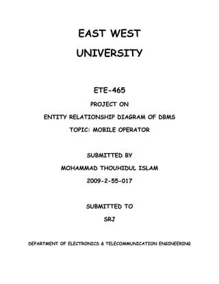 EAST WEST
                UNIVERSITY


                      ETE-465
                     PROJECT ON

     ENTITY RELATIONSHIP DIAGRAM OF DBMS

              TOPIC: MOBILE OPERATOR



                    SUBMITTED BY

           MOHAMMAD THOUHIDUL ISLAM

                    2009-2-55-017



                    SUBMITTED TO

                          SRJ



DEPARTMENT OF ELECTRONICS & TELECOMMUNICATION ENGINEERING
 
