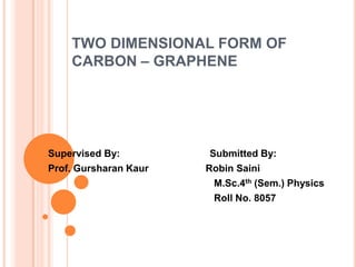 TWO DIMENSIONAL FORM OF
    CARBON – GRAPHENE




Supervised By:          Submitted By:
Prof. Gursharan Kaur   Robin Saini
                         M.Sc.4th (Sem.) Physics
                         Roll No. 8057
 