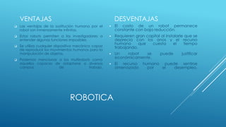 ROBOTICA
VENTAJAS
 Las ventajas de la sustitución humana por el
robot son inmensamente infinitas.
 Estos robots permiten a los investigadores a
entender algunas funciones imposibles.
 Se utiliza cualquier dispositivo mecánico capaz
de reproducir los movimientos humanos para la
manipulación de objetos.
 Podemos mencionar a los multirobots como
aquellos capaces de adaptarse a diversos
campos de trabajo.
DESVENTAJAS
 El costo de un robot permanece
constante con baja reducción.
 Requieren gran capital al instalarle que se
deprecia con los anos y el recurso
humano que cuesta el tiempo
trabajando.
 Un robot se puede justificar
económicamente.
 El recurso humano puede sentirse
amenazado por el desempleo.
 