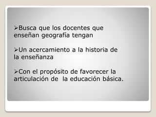 Busca que los docentes que
enseñan geografía tengan
Un acercamiento a la historia de
la enseñanza
Con el propósito de favorecer la
articulación de la educación básica.