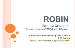 ROBIN
BY: JIM CORBETT
SYLLABUS COVERING TBSE CLASS IX ENGLISH.
A PowerPoint Presentation by: Mrinal Ghosh
PGT English
Umakanta Academy English Medium, Agartala, Tripura (INDIA).
 