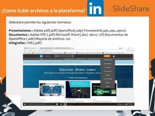 ¿Como Subir archivos a la plataforma?
Slideshare permite los siguientes formatos:
Presentaciones : Adobe pdf(.pdf) Openoffice(.odp) Powerpoint(.ppt,.pps,.ppsx).
Documentos : Adobe PDF (.pdf) Microsoft Word (.doc/ .docx/ .rtf) Documentos de
OpenOffice (.odt) Mayoría de archivos .txt
Infografías : Pdf.(.pdf)
 