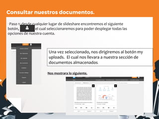 Consultar nuestros documentos.
▪Paso 1: desde cualquier lugar de slideshare encontremos el siguiente
botón, el cual seleccionaremos para poder desplegar todas las
opciones de nuestra cuenta.
▪Nos mostrara lo siguiente.
Una vez seleccionado, nos dirigiremos al botón my
uploads. El cual nos llevara a nuestra sección de
documentos almacenados.
 