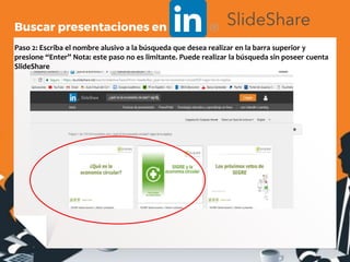 Paso 2: Escriba el nombre alusivo a la búsqueda que desea realizar en la barra superior y
presione “Enter” Nota: este paso no es limitante. Puede realizar la búsqueda sin poseer cuenta
SlideShare
Buscar presentaciones en
 