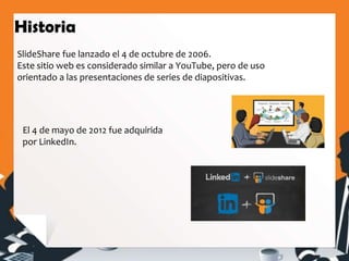 SlideShare fue lanzado el 4 de octubre de 2006.
Este sitio web es considerado similar a YouTube, pero de uso
orientado a las presentaciones de series de diapositivas.
Historia
El 4 de mayo de 2012 fue adquirida
por LinkedIn.
 