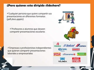 ¿Para quienes esta dirigido slideshare?
Cualquier persona que quiere compartir sus
presentaciones en diferentes formatos
(pdf,docs.pppts)
Profesores o alumnos que deseen
compartir presentaciones escolares
Empresas o profesionistas independientes
que quieran compartir presentaciones
laborales o empresariales
 