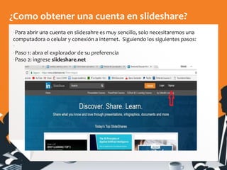 ¿Como obtener una cuenta en slideshare?
▪Para abrir una cuenta en slidesahre es muy sencillo, solo necesitaremos una
computadora o celular y conexión a internet. Siguiendo los siguientes pasos:
▪
▪Paso 1: abra el explorador de su preferencia
▪Paso 2: ingrese slideshare.net
 