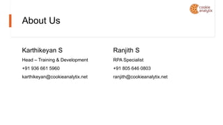 About Us
Karthikeyan S
Head – Training & Development
+91 936 661 5960
karthikeyan@cookieanalytix.net
Ranjith S
RPA Specialist
+91 805 646 0803
ranjith@cookieanalytix.net
 