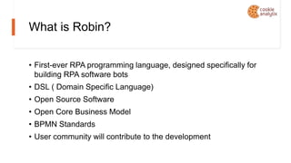What is Robin?
• First-ever RPA programming language, designed specifically for
building RPA software bots
• DSL ( Domain Specific Language)
• Open Source Software
• Open Core Business Model
• BPMN Standards
• User community will contribute to the development
 