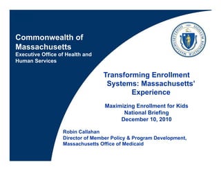 Commonwealth of
Massachusetts
Executive Office of Health and
Human Services

                                 Transforming Enrollment
                                  Systems: Massachusetts’
                                         Experience
                                  Maximizing Enrollment for Kids
                                        National Briefing
                                       December 10, 2010

                  Robin Callahan
                  Director of Member Policy & Program Development,
                  Massachusetts Office of Medicaid
 
