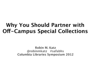 Why You Should Partner with
Off-Campus Special Collections


                Robin M. Katz
          @robinmkatz #safabhs
     Columbia Libraries Symposium 2012
 
