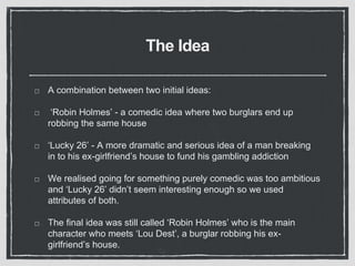 The Idea
A combination between two initial ideas:
‘Robin Holmes’ - a comedic idea where two burglars end up
robbing the same house
‘Lucky 26’ - A more dramatic and serious idea of a man breaking
in to his ex-girlfriend’s house to fund his gambling addiction
We realised going for something purely comedic was too ambitious
and ‘Lucky 26’ didn’t seem interesting enough so we used
attributes of both.
The final idea was still called ‘Robin Holmes’ who is the main
character who meets ‘Lou Dest’, a burglar robbing his ex-
girlfriend’s house.
 