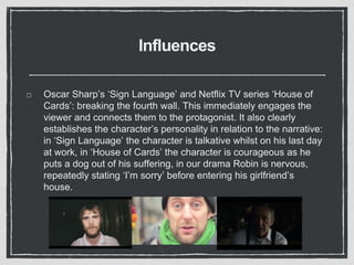 Influences
Oscar Sharp’s ‘Sign Language’ and Netflix TV series ‘House of
Cards’: breaking the fourth wall. This immediately engages the
viewer and connects them to the protagonist. It also clearly
establishes the character’s personality in relation to the narrative:
in ‘Sign Language’ the character is talkative whilst on his last day
at work, in ‘House of Cards’ the character is courageous as he
puts a dog out of his suffering, in our drama Robin is nervous,
repeatedly stating ‘I’m sorry’ before entering his girlfriend’s
house.
 