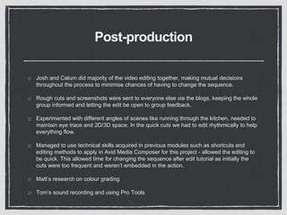 Post-production
Josh and Calum did majority of the video editing together, making mutual decisions
throughout the process to minimise chances of having to change the sequence.
Rough cuts and screenshots were sent to everyone else via the blogs, keeping the whole
group informed and letting the edit be open to group feedback.
Experimented with different angles of scenes like running through the kitchen, needed to
maintain eye trace and 2D/3D space. In the quick cuts we had to edit rhythmically to help
everything flow.
Managed to use technical skills acquired in previous modules such as shortcuts and
editing methods to apply in Avid Media Composer for this project - allowed the editing to
be quick. This allowed time for changing the sequence after edit tutorial as initially the
cuts were too frequent and weren’t embedded in the action.
Matt’s research on colour grading
Tom’s sound recording and using Pro Tools
 