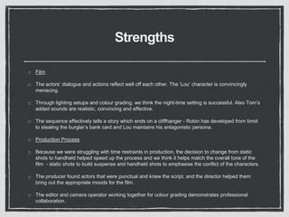 Strengths
Film
The actors’ dialogue and actions reflect well off each other. The ‘Lou’ character is convincingly
menacing.
Through lighting setups and colour grading, we think the night-time setting is successful. Also Tom’s
added sounds are realistic, convincing and effective.
The sequence effectively tells a story which ends on a cliffhanger - Robin has developed from timid
to stealing the burglar’s bank card and Lou maintains his antagonistic persona.
Production Process
Because we were struggling with time restraints in production, the decision to change from static
shots to handheld helped speed up the process and we think it helps match the overall tone of the
film - static shots to build suspense and handheld shots to emphasise the conflict of the characters.
The producer found actors that were punctual and knew the script, and the director helped them
bring out the appropriate moods for the film.
The editor and camera operator working together for colour grading demonstrates professional
collaboration.
 