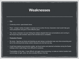 Weaknesses
Film
Continuity errors: open/closed doors
Pace - a larger variety of angles in scenes such as when the two characters meet would help give
more perspective and give a more effective pace
The ‘Jenny’ character not ever finding the robbers despite their loud conversations and running in
the house may add comedic value to the narrative but is unrealistic.
Production Process
No recce - figuring out shots and blocking as went along in production was very time-consuming and
led to the evening shots being rushed, because we only had one day.
Could have started pre-production earlier, we found actors and planned schedules during the Easter
holidays which made things more difficult for ourselves.
Practicalities of the idea - it was difficult, and again time-consuming, to make an interior location look
convincingly at night, when we were actually filming in the day
 