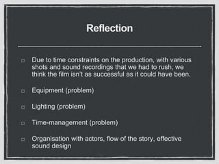 Reflection
Due to time constraints on the production, with various
shots and sound recordings that we had to rush, we
think the film isn’t as successful as it could have been.
Equipment (problem)
Lighting (problem)
Time-management (problem)
Organisation with actors, flow of the story, effective
sound design
 