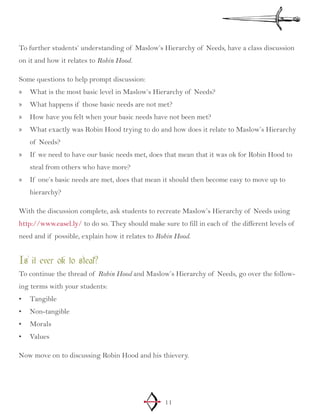11
To further students’ understanding of Maslow’s Hierarchy of Needs, have a class discussion
on it and how it relates to Robin Hood.
Some questions to help prompt discussion:
What is the most basic level in Maslow’s Hierarchy of Needs?»»
What happens if those basic needs are not met?»»
How have you felt when your basic needs have not been met?»»
What exactly was Robin Hood trying to do and how does it relate to Maslow’s Hierarchy»»
of Needs?
If we need to have our basic needs met, does that mean that it was ok for Robin Hood to»»
steal from others who have more?
If one’s basic needs are met, does that mean it should then become easy to move up to»»
hierarchy?
With the discussion complete, ask students to recreate Maslow’s Hierarchy of Needs using
http://www.easel.ly/ to do so. They should make sure to fill in each of the different levels of
need and if possible, explain how it relates to Robin Hood.
Is it ever ok to steal?
To continue the thread of Robin Hood and Maslow’s Hierarchy of Needs, go over the follow-
ing terms with your students:
Tangible•	
Non-tangible•	
Morals•	
Values•	
Now move on to discussing Robin Hood and his thievery.
 