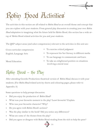 14
Robin Hood Activities
The activities in this section are all related to Robin Hood as an overall theme and concept that
you can explore with your students. From general play discussion to creating your own Robin
Hood adaptation to imagining what the future held for Robin Hood, this section has a wide ar-
ray of Robin Hood related activities for you and your students.
The QEP subject areas (and select competencies) relevant to the activities in this unit are:
Cross-curricular competencies
English, Language Arts
Moral Education
To exercise critical judgment•	
To represent his/her literacy in different•	 media
To use language to communicate and learn•	
To take an enlightened position on•	 situations
involving a moral issue
Robin Hood – the Play
After attending Geordie Productions theatrical version of Robin Hood, discuss it with your
students. (For Robin Hood related activity sheets and colouring pages, please refer to
Appendix A)
Some questions to help prompt discussion:
Did you enjoy the production of»» Robin Hood?
What was your favourite moment in the play? Least favourite? Explain.»»
Who was your favourite character? Why?»»
Do you agree with Robin Hood’s actions?»»
Was the play similar to the book? Did you notice any differences?»»
What are some of the themes from the play?»»
Did you agree or disagree with Robin Hood stealing from the rich to help the poor?»»
 