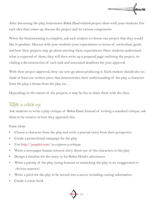 15
After discussing the play, brainstorm Robin Hood related-project ideas with your students. For
each idea that comes up, discuss the project and its various components.
When the brainstorming is complete, ask each student to choose one project that they would
like to produce. Discuss with your students your expectations in terms of curriculum, goals,
and how their projects may go about meeting these expectations. Once students understand
what is expected of them, they will then write up a proposal page outlining the project, in-
cluding a deconstruction of each task and associated deadlines for your approval.
With their project approved, they can now go about producing it. Each student should also in-
clude at least one written piece that demonstrates their understanding of the play, a character
from the play, a theme from the play etc…
Depending on the nature of the projects, it may be fun to share them with the class.
With a critic’s eye
Ask students to write a play critique of Robin Hood. Instead of writing a standard critique, ask
them to be creative in how they approach this.
Some ideas:
Choose a character from the play and write a journal entry from their perspective•	
Create a promotional campaign for the play•	
Use•	 http://popplet.com/ to express a critique
Write a newspaper human interest story about one of the characters in the play•	
Design a timeline for the story or for Robin Hood’s adventures•	
Write a parody of the play (using humour or mimicking the play in an exaggerated or•	
obvious manner)
Write a pitch for the play to be turned into a movie including casting information•	
Create a comic book•	
 