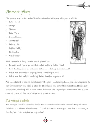 16
Character Study
Discuss and analyze the rest of the characters from the play with your students:
Robin Hood				•	
Midge•	
Marian•	
Friar Tuck•	
Queen Eleanor•	
The Sheriff•	
Prince John•	
Widow Oddly•	
Little John•	
Will Scarlett•	
Some questions to help the discussion get started:
Describe each character and their relationship to Robin Hood.»»
How did they motivate or hinder Robin Hood to help those in need?»»
What was their role in helping Robin Hood help others?»»
What was their role in hindering Robin Hood to help others?»»
Ask each student to take on the character of Robin Hood and to choose one character from the
play to whom they will write a letter to. Their letter will be written from Robin Hood’s per-
spective and in it they will explain to the character how they helped or hindered him to over-
come his character flaws and to become a better person.
For younger students
Ask younger students to choose one of the characters discussed in class and they will draw
their interpretation of that character. Provide them with as many art supplies as necessary so
that they can be as imaginative as possible!
 