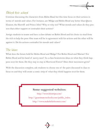 17
Defend their actions
Continue discussing the characters from Robin Hood, but this time focus on their actions in
terms of morals and values. For instance, are Midge and Robin Hood any better than Queen
Eleanor, the Sherriff and Prince John? Why or why not? What morals and values do they pos-
sess that either support or contradict their actions?
Assign students to teams and have a class debate on Robin Hood and his choice to steal from
the rich to help the poor. One team will be in agreement with his actions and the other will be
against it. Do his actions contradict his morals and values?
The future
What does the future hold for Robin Hood and Midge? For Robin Hood and Marian? For
Robin Hood and his band of merry men? As a class brainstorm ideas on what they think hap-
pens next for them. Do they stay in stay in Sherwood Forest? Does their movement grow?
With the discussion complete, ask students to choose one of the pairs discussed in class to
focus on and they will create a comic strip of what they think happens next for them.
Some suggested websites:
http://www.bitstrips.com/
http://goanimate4schools.com/public_index
http://www.makebeliefscomix.com/
 
