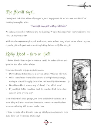 18
The Sheriff says…
In response to Prince John’s offering of a jewel as payment for his services, the Sheriff of
Nottingham replies with:
“I accept any gift with gratitude”
As a class, discuss his statement and its meaning. Why is it an important characteristic to pos-
sess? Or maybe it isn’t?
With the discussion complete, ask students to write a short story about a time where they ac-
cepted a gift with gratitude, even though they did not really like the gift.
Robin Hood – hero or thief?
Is Robin Hood a hero or just a common thief? As a class discuss this
question and what makes a hero.
Some questions to help prompt discussion:
Do you think Robin Hood is a hero or a thief? Why or why not?»»
What elements or characteristics does a hero possess (courage,»»
strength, outlaw living by own rules, motivated by idealism etc…)?
Does Robin Hood possess any of these? If so which ones?»»
If you think Robin Hood is a thief, do you also think he is a bad»»
person? Why or why not?
With students in small groups, ask them to research elements of a
hero. They will then use those elements to create a short skit about
heroes which they will present to the class.
If time permits, allow them to come up with heroic costumes to help
make their skit even more interesting!
 