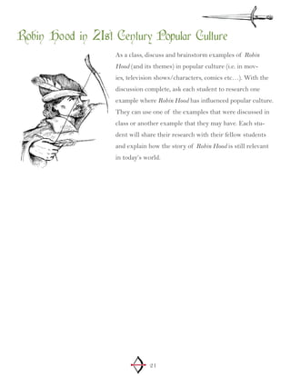 21
Robin Hood in 21st Century Popular Culture
As a class, discuss and brainstorm examples of Robin
Hood (and its themes) in popular culture (i.e. in mov-
ies, television shows/characters, comics etc…). With the
discussion complete, ask each student to research one
example where Robin Hood has influenced popular culture.
They can use one of the examples that were discussed in
class or another example that they may have. Each stu-
dent will share their research with their fellow students
and explain how the story of Robin Hood is still relevant
in today’s world.
 