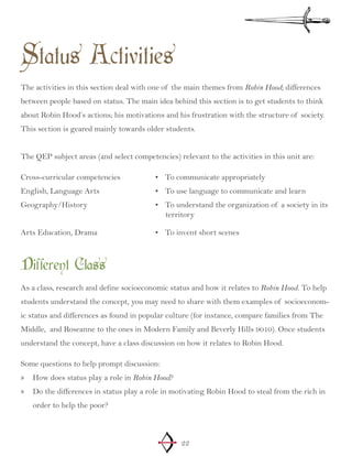 22
Status Activities
The activities in this section deal with one of the main themes from Robin Hood; differences
between people based on status. The main idea behind this section is to get students to think
about Robin Hood’s actions; his motivations and his frustration with the structure of society.
This section is geared mainly towards older students.
The QEP subject areas (and select competencies) relevant to the activities in this unit are:
Cross-curricular competencies
English, Language Arts
Geography/History
Arts Education, Drama
To communicate appropriately•	
To use language to communicate and learn•	
To understand the organization of a society in•	 its
territory
To invent short scenes•	
Different Class
As a class, research and define socioeconomic status and how it relates to Robin Hood. To help
students understand the concept, you may need to share with them examples of socioeconom-
ic status and differences as found in popular culture (for instance, compare families from The
Middle, and Roseanne to the ones in Modern Family and Beverly Hills 9010). Once students
understand the concept, have a class discussion on how it relates to Robin Hood.
Some questions to help prompt discussion:
How does status play a role in»» Robin Hood?
Do the differences in status play a role in motivating Robin Hood to steal from the rich in»»
order to help the poor?
 