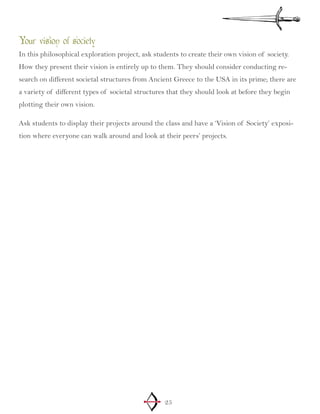 25
Your vision of society
In this philosophical exploration project, ask students to create their own vision of society.
How they present their vision is entirely up to them. They should consider conducting re-
search on different societal structures from Ancient Greece to the USA in its prime; there are
a variety of different types of societal structures that they should look at before they begin
plotting their own vision.
Ask students to display their projects around the class and have a ‘Vision of Society’ exposi-
tion where everyone can walk around and look at their peers’ projects.
 