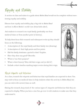 26
Royalty and Nobility
A section on class and status in a guide about Robin Hood would not be complete without men-
tioning royalty and nobility.
Discuss how royalty and nobility play a big role in Robin Hood
and how it affects Robin’s world view (from both sides!).
Ask students to research one royal family (preferably one from
medieval times or from another point in history).
To help them focus their research and subsequent write-up they should
focus on the following:
A description of the royal family and their family tree (drawing)•	
A description of their high points and low points•	
Did the family dominate a period in time? Explain.•	
Have they done any good? Describe.•	
What is/was their purpose?•	
What is their history? How did their reign end (or did it?)•	
Include a short timeline marking major events during their reign.•	
Royal etiquette and behaviour
As a class, research the etiquette and behaviour that royal families are expected to show. You
may wish to focus on medieval times to help students relate this activity to Robin Hood, but
you can stick with current times as well.
During the research, keep track of the various types of etiquette and behaviour that they are
expected to display. When you have a nice list, go over it with students to make sure that they
understand it.
 