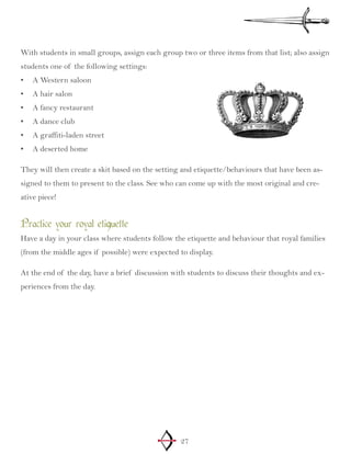 27
With students in small groups, assign each group two or three items from that list; also assign
students one of the following settings:
A Western saloon•	
A hair salon•	
A fancy restaurant•	
A dance club•	
A graffiti-laden street•	
A deserted home•	
They will then create a skit based on the setting and etiquette/behaviours that have been as-
signed to them to present to the class. See who can come up with the most original and cre-
ative piece!
Practice your royal etiquette
Have a day in your class where students follow the etiquette and behaviour that royal families
(from the middle ages if possible) were expected to display.
At the end of the day, have a brief discussion with students to discuss their thoughts and ex-
periences from the day.
 