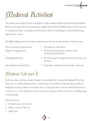28
Medieval Activities
The medieval activities section is designed to help students understand the world that Robin
Hood was living in. From continuing to explore daily life in the Middle Ages, to the elements
of a medieval castle, to making a medieval feast, there is something to interest all learning
types in this section.
The QEP subject areas (and select competencies) relevant to the activities in this unit are:
Cross-curricular competencies
English, Language Arts
Geography/History
Arts Education, Visual Arts
To cooperate with others•	
To write self-expressive, narrative a•	 nd
information-based texts
To understand the organization of a society•	 in its
territory
To produce individual works in the visual arts•	
Medieval Life part 2
In the pre-play activities, students began to learn about life in medieval England. Now that
they have seen Robin Hood and have a better idea of what life was like during in medieval
England, it’s time to delve even further into it. Using the same areas of research from Medi-
eval Life part 1, ask students to choose one area to research. This can be done in small groups,
or individually.
Those areas are:
Overall essence of the era•	
Major events of this era•	
Daily Life•	
 