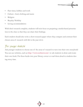29
Past times, hobbies and work•	
Culture - food, clothing and music•	
Religion•	
Royalty/Nobility•	
Living accommodations•	
With their research complete, students will now focus on preparing a media-based presenta-
tion to the class so that they can share their findings.
Each student should also write a short research paper where they compare and contrast their
chosen area of research with life in the year 2012.
For younger students
Ask younger students to choose one of the areas of research to turn into their own storybook!
You can use websites, such as http://www.zooburst.com/ or ask students to draw and create
their own book. Put these books into your library corner or read them aloud to students dur-
ing story time.
 