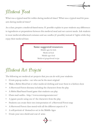 31
Medieval Food
What was a typical meal for nobles during medieval times? What was a typical meal for peas-
ants during medieval times?
As a class, prepare a medieval-based menu. If possible explain to your students any differences
in ingredients or preparations between this medieval meal and our current meals. Ask students
to wear medieval-influenced costumes and use candles (if possible) instead of lights while they
enjoy their medieval feast.
Some suggested resources:
Middle ages for kids
Medieval food
Middle ages food
Medieval gingerbread recipe
Medieval Art Projects
The following are medieval art projects that you can do with your students:
Create pop-up castles – see who can be the most original•	
Make a Robin Hood hat or other medieval clothing and wear them in a fashion show•	
A Sherwood Forest diorama including the characters from the play•	
A•	 Robin Hood based board game that students can play
Chain mail outfits - http://www.contentgenerator.net/•	
A jigsaw puzzle using one of the characters from the play•	
Students can create their own interpretation of a Sherwood Forest map•	
A Sherwood Forest class mural with all the different aspects of it•	
A self-portrait of themselves set in the Middle Ages•	
Create your own shield and coat of arms•	
 