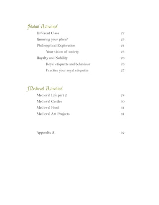 Status Activities	
	 Different Class							 22
	 Knowing your place?						 23
	 Philosophical Exploration					 24
		 Your vision of society					 25
	 Royalty and Nobility						 26
		 Royal etiquette and behaviour				 26
		 Practice your royal etiquette				 27
Medieval Activities	
	 Medieval Life part 2						 28
	 Medieval Castles							 30
	 Medieval Food							 31
	 Medieval Art Projects						 31
	 Appendix A								 32
 