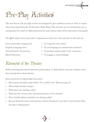 5
Pre-Play Activities
The activities in this pre-play section are designed to give students an idea of what to expect
when they attend Geordie Productions’ Robin Hood. The activities are an introduction (or re-
introduction for some!) to Robin Hood and the main themes that will be discussed in this guide.
The QEP subject areas (and select competencies) relevant to the activities in this unit are:
Cross-curricular competencies
English, Language Arts
Arts Education, Visual Arts
Moral Education
To cooperate with others•	
To use language to communicate and learn•	
To produce media works in the visual arts•	
To engage in moral dialogue•	
Elements of the Theatre
Before attending Geordie Productions performance of Robin Hood, ask your students what
they already know about theatre.
Some questions to help prompt discussion:
Has anyone attended a play before? If so which one? Did you enjoy it?»»
What makes theatre unique?»»
What goes into making a play?»»
What are the various roles and characteristics of live theatre?»»
How should audience members act during a play?»»
Do you think the actors and actresses will be disturbed if you talk to your friends while»»
the play is taking place?
 