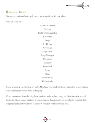 6
Know your Theatre
Discuss the various theatre roles and characteristics with your class.
Some of them are :
Actor/Actresses
Director
Fight Choreographer
Ensemble
Props
Set Design
Playwright
Stage Crew
Stage Manager
Costumes
Designer
Rehearsal
Script
Stage
Curtain Call
Understudy
Before attending the viewing of Robin Hood ask your students to pay attention to the various
roles and characteristics while at the play.
When you return from the play, have students write a short essay on their favourite area of
theatre (writing, scenery, acting, props, costumes, direction etc…). In order to complete this
assignment students will have to conduct research on their chosen area.
 