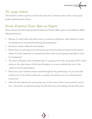 7
For younger students
Ask students to draw a picture of their favourite area of theatre and to write a short para-
graph explaining their choice.
Geordie Productions Theatre Rules and Etiquette
Please discuss the following Geordie Productions Theatre Rules prior to attending the Robin
Hood performance.
Because of union rules and safety issues, no cameras, cell phones, video cameras or other•	
recording devices are permitted during the performance.
No food or drink is allowed in the theatre.•	
Please listen to and respect the instructions given by Geordie personnel and the theatre•	
ushers. It is also important to communicate these rules to your group, especially in cases
of emergencies.
The show will begin at the scheduled time. If a group arrives late, the group will be seated•	
wherever the usher deems will be least disruptive so as not to disturb the rest of the
audience and the performance.
Please have your students remain seated throughout the performance. If you must take•	
students out of the theatre, please do so quickly and quietly so as not to disturb those
around you.
After the show, please have your group stay in their seats until it is your school’s turn to•	
exit – the theatre is emptied starting with the back rows and ending with the front rows.
 