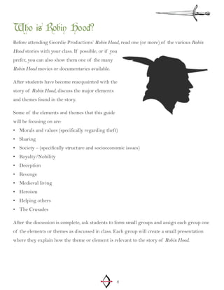 8
Who is Robin Hood?
Before attending Geordie Productions’ Robin Hood, read one (or more) of the various Robin
Hood stories with your class. If possible, or if you
prefer, you can also show them one of the many
Robin Hood movies or documentaries available.
After students have become reacquainted with the
story of Robin Hood, discuss the major elements
and themes found in the story.
Some of the elements and themes that this guide
will be focusing on are:
Morals and values (specifically regarding theft)•	
Sharing•	
Society – (specifically structure and socioeconomic issues)•	
Royalty/Nobility•	
Deception•	
Revenge•	
Medieval living•	
Heroism•	
Helping others•	
The Crusades•	
After the discussion is complete, ask students to form small groups and assign each group one
of the elements or themes as discussed in class. Each group will create a small presentation
where they explain how the theme or element is relevant to the story of Robin Hood.
 