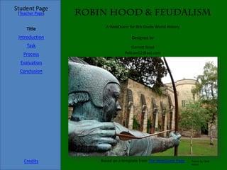Student Page
 [Teacher Page]   Robin Hood & Feudalism
                        A WebQuest for 8th Grade World History
     Title
 Introduction                        Designed by
     Task                            Garrett Boyd
   Process                       PelicanG2@aol.com

  Evaluation
  Conclusion




    Credits           Based on a template from The WebQuest Page   Picture by Flickr:
                                                                   eishier
 