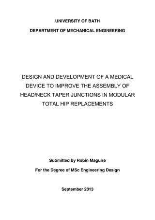 UNIVERSITY OF BATH
DEPARTMENT OF MECHANICAL ENGINEERING
DESIGN AND DEVELOPMENT OF A MEDICAL
DEVICE TO IMPROVE THE ASSEMBLY OF
HEAD/NECK TAPER JUNCTIONS IN MODULAR
TOTAL HIP REPLACEMENTS
Submitted by Robin Maguire
For the Degree of MSc Engineering Design
September 2013
 