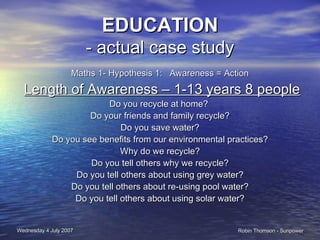 EDUCATION - actual case study Maths 1- Hypothesis 1:  Awareness = Action Length of Awareness – 1-13 years 8 people Do you recycle at home?  Do your friends and family recycle? Do you save water? Do you see benefits from our environmental practices? Why do we recycle? Do you tell others why we recycle? Do you tell others about using grey water? Do you tell others about re-using pool water? Do you tell others about using solar water? 
