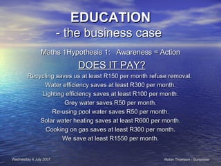 EDUCATION - the business case  Maths 1Hypothesis 1:  Awareness = Action DOES IT PAY? Recycling saves us at least R150 per month refuse removal.  Water efficiency saves at least R300 per month. Lighting efficiency saves at least R100 per month. Grey water saves R50 per month. Re-using pool water saves R50 per month. Solar water heating saves at least R600 per month. Cooking on gas saves at least R300 per month. We save at least R1550 per month. 