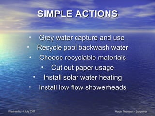 SIMPLE ACTIONS Grey water capture and use  Recycle pool backwash water Choose recyclable materials Cut out paper usage Install solar water heating Install low flow showerheads 