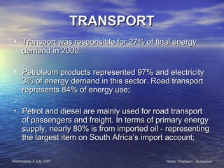TRANSPORT Transport was responsible for 27% of final energy demand in 2000. Petroleum products represented 97% and electricity 3% of energy demand in this sector. Road transport represents 84% of energy use; Petrol and diesel are mainly used for road transport of passengers and freight. In terms of primary energy supply, nearly 80% is from imported oil - representing the largest item on South Africa’s import account; 