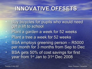 INNOVATIVE OFFSETS Buy bicycles for pupils who would need get a lift to school Plant a garden a week for 52 weeks  Plant a tree a week for 52 weeks BSA employs greening person – R5000 per month for 3 months from Sep to Dec BSA gets 50% of cost savings for first year from 1 st  Jan to 31 st  Dec 2008 