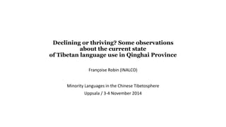 Declining or thriving? Some observations 
about the current state 
of Tibetan language use in Qinghai Province 
Françoise Robin (INALCO) 
Minority Languages in the Chinese Tibetosphere 
Uppsala / 3-4 November 2014 
 